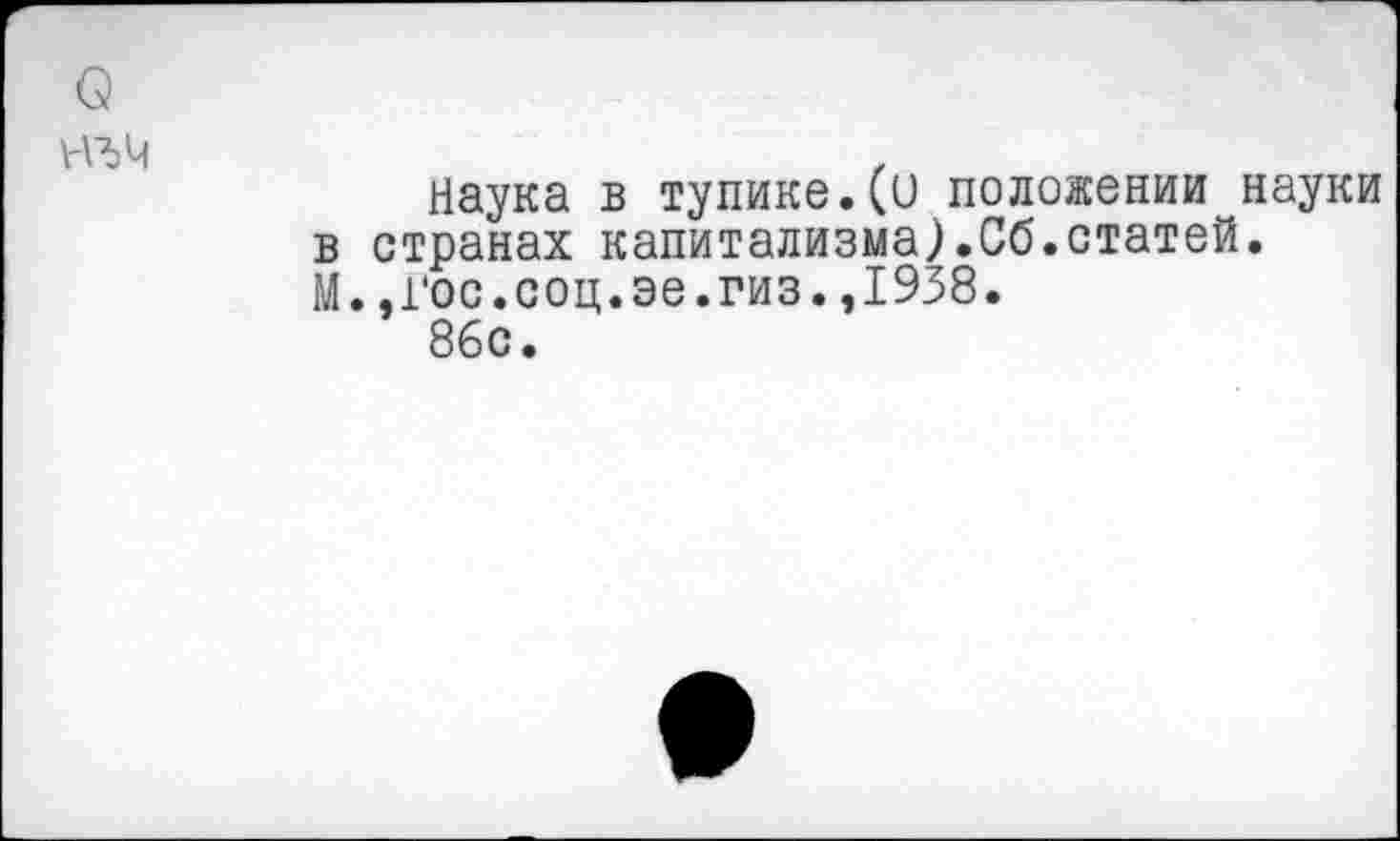 ﻿о
№4
Наука в тупике.(и положении науки в странах капитализма).Сб.статей. М..Гос.соц.эе.гиз.,1938.
86с.